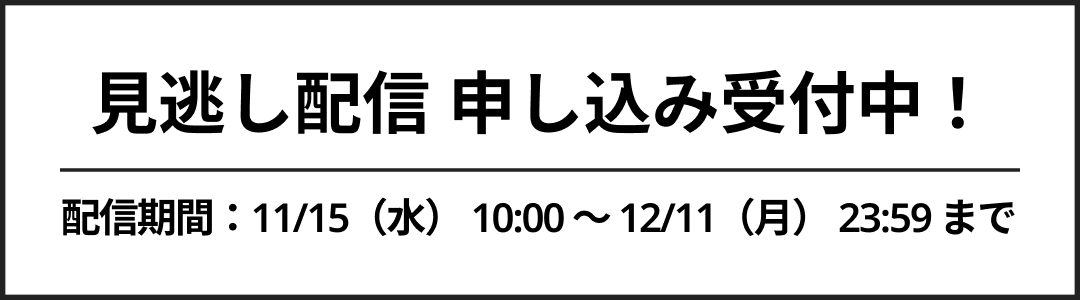 見逃し配信申し込み受付中！配信期間：11/15（水） 10:00 ～ 12/11（月） 23:59 まで